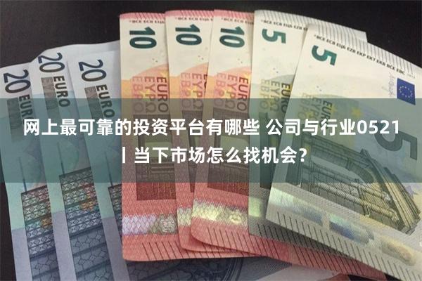 网上最可靠的投资平台有哪些 公司与行业0521丨当下市场怎么找机会？