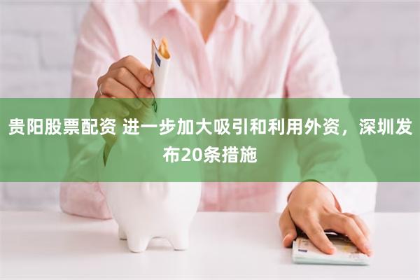 贵阳股票配资 进一步加大吸引和利用外资，深圳发布20条措施