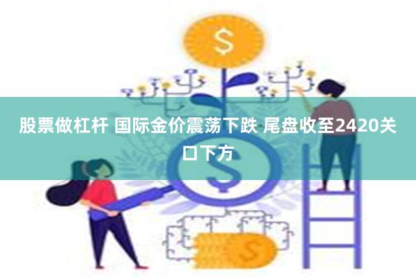 股票做杠杆 国际金价震荡下跌 尾盘收至2420关口下方
