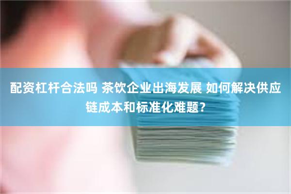 配资杠杆合法吗 茶饮企业出海发展 如何解决供应链成本和标准化难题？