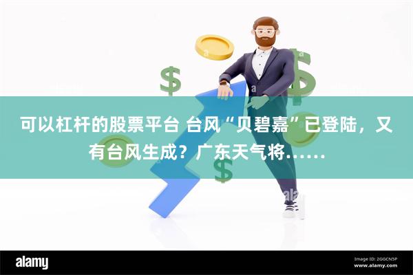 可以杠杆的股票平台 台风“贝碧嘉”已登陆，又有台风生成？广东天气将……