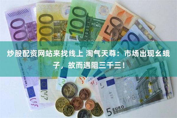 炒股配资网站来找线上 淘气天尊：市场出现幺蛾子，故而遇阻三千三！