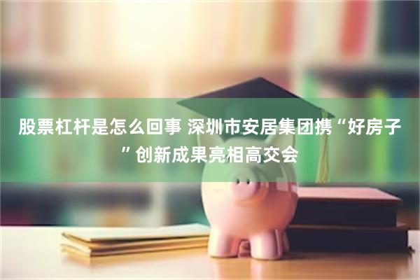 股票杠杆是怎么回事 深圳市安居集团携“好房子”创新成果亮相高交会