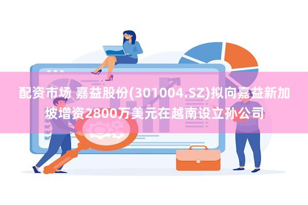 配资市场 嘉益股份(301004.SZ)拟向嘉益新加坡增资2800万美元在越南设立孙公司