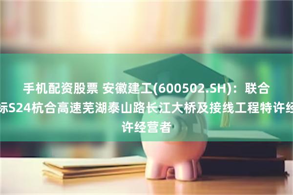 手机配资股票 安徽建工(600502.SH)：联合体中标S24杭合高速芜湖泰山路长江大桥及接线工程特许经营者