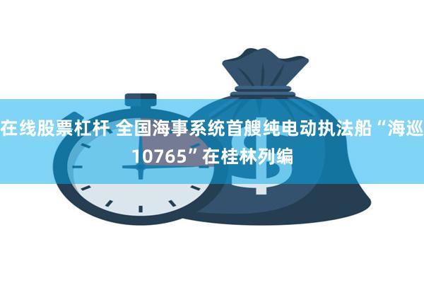 在线股票杠杆 全国海事系统首艘纯电动执法船“海巡10765”在桂林列编