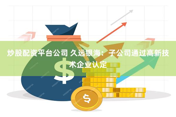 炒股配资平台公司 久远银海：子公司通过高新技术企业认定
