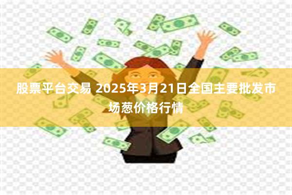 股票平台交易 2025年3月21日全国主要批发市场葱价格行情