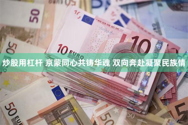 炒股用杠杆 京蒙同心共铸华魂 双向奔赴凝聚民族情
