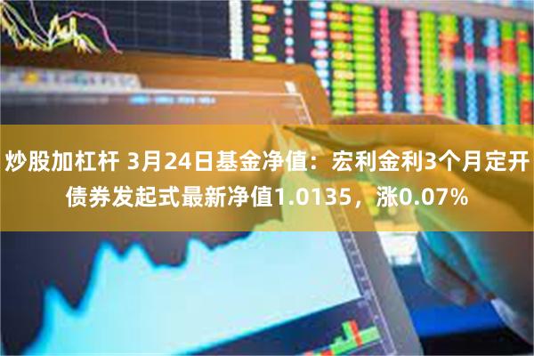 炒股加杠杆 3月24日基金净值：宏利金利3个月定开债券发起式最新净值1.0135，涨0.07%
