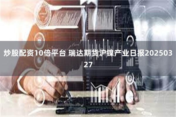 炒股配资10倍平台 瑞达期货沪镍产业日报20250327