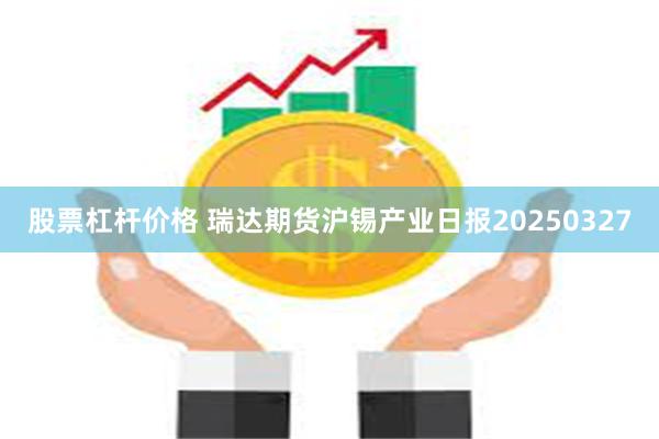 股票杠杆价格 瑞达期货沪锡产业日报20250327