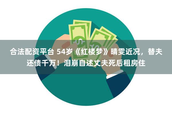 合法配资平台 54岁《红楼梦》晴雯近况，替夫还债千万！泪崩自述丈夫死后租房住