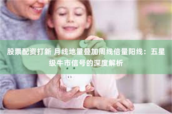 股票配资打新 月线地量叠加周线倍量阳线：五星级牛市信号的深度解析