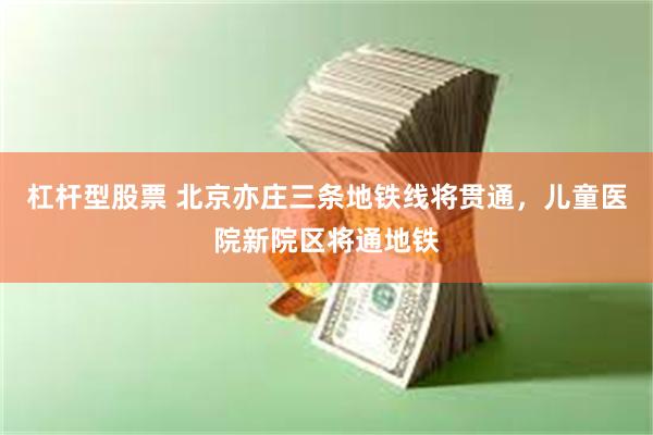 杠杆型股票 北京亦庄三条地铁线将贯通，儿童医院新院区将通地铁