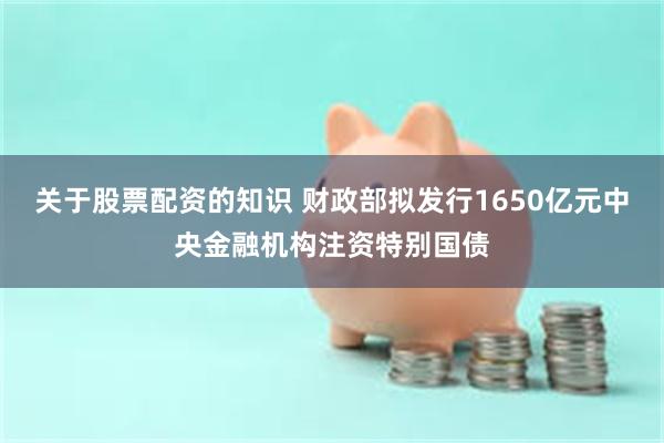 关于股票配资的知识 财政部拟发行1650亿元中央金融机构注资特别国债