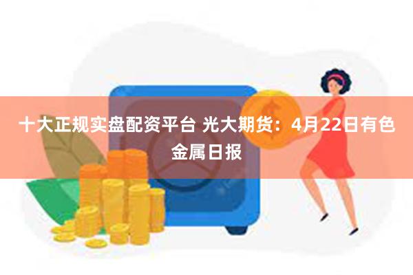 十大正规实盘配资平台 光大期货：4月22日有色金属日报