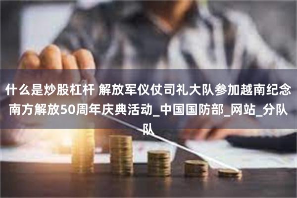 什么是炒股杠杆 解放军仪仗司礼大队参加越南纪念南方解放50周年庆典活动_中国国防部_网站_分队