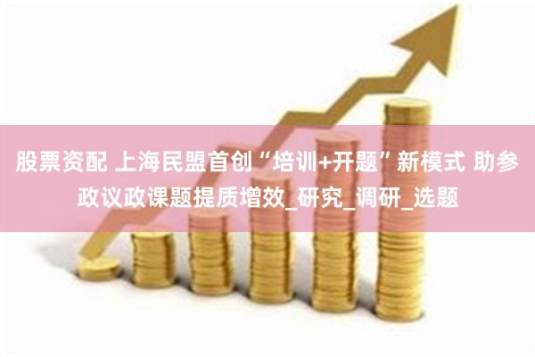 股票资配 上海民盟首创“培训+开题”新模式 助参政议政课题提质增效_研究_调研_选题