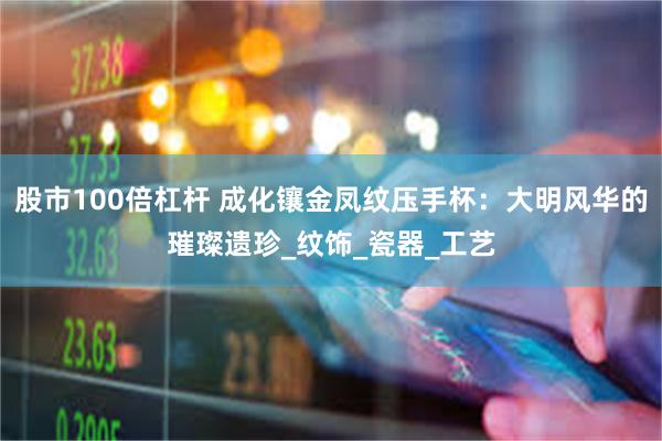 股市100倍杠杆 成化镶金凤纹压手杯：大明风华的璀璨遗珍_纹饰_瓷器_工艺