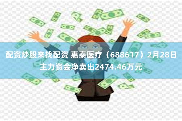 配资炒股来找配资 惠泰医疗（688617）2月28日主力资金净卖出2474.46万元