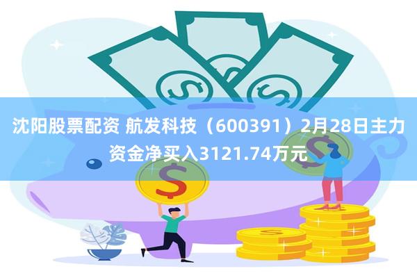 沈阳股票配资 航发科技（600391）2月28日主力资金净买入3121.74万元