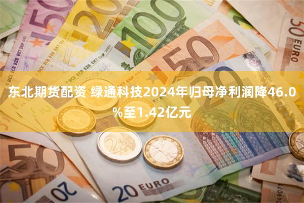 东北期货配资 绿通科技2024年归母净利润降46.0%至1.42亿元
