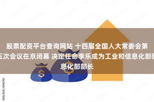 股票配资平台查询网站 十四届全国人大常委会第十五次会议在京闭幕 决定任命李乐成为工业和信息化部部长