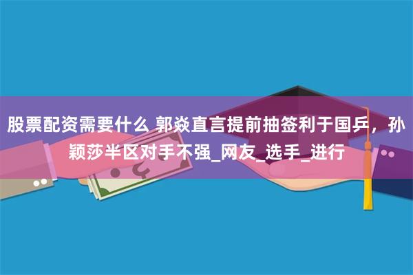 股票配资需要什么 郭焱直言提前抽签利于国乒，孙颖莎半区对手不强_网友_选手_进行