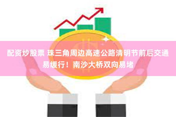 配资炒股票 珠三角周边高速公路清明节前后交通易缓行！南沙大桥双向易堵