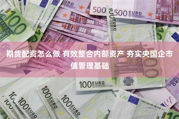 期货配资怎么做 有效整合内部资产 夯实央国企市值管理基础