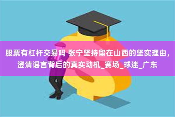 股票有杠杆交易吗 张宁坚持留在山西的坚实理由，澄清谣言背后的真实动机_赛场_球迷_广东