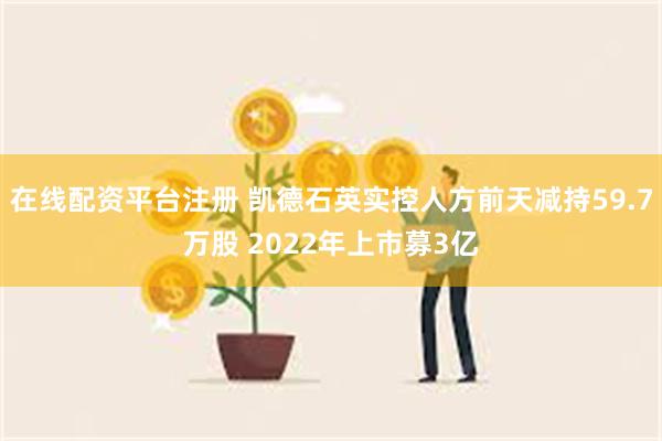 在线配资平台注册 凯德石英实控人方前天减持59.7万股 2022年上市募3亿