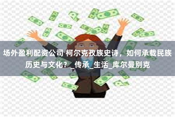 场外盈利配资公司 柯尔克孜族史诗，如何承载民族历史与文化？_传承_生活_库尔曼别克