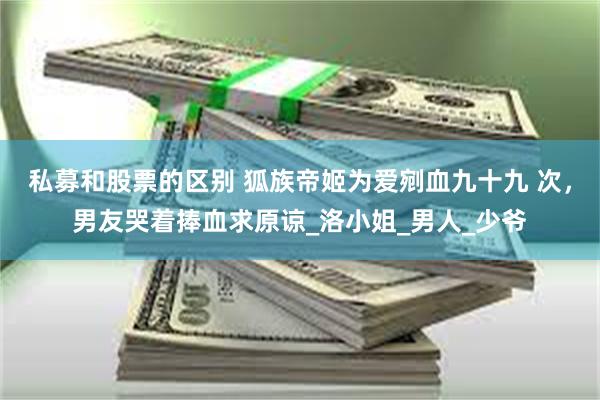 私募和股票的区别 狐族帝姬为爱剜血九十九 次，男友哭着捧血求原谅_洛小姐_男人_少爷