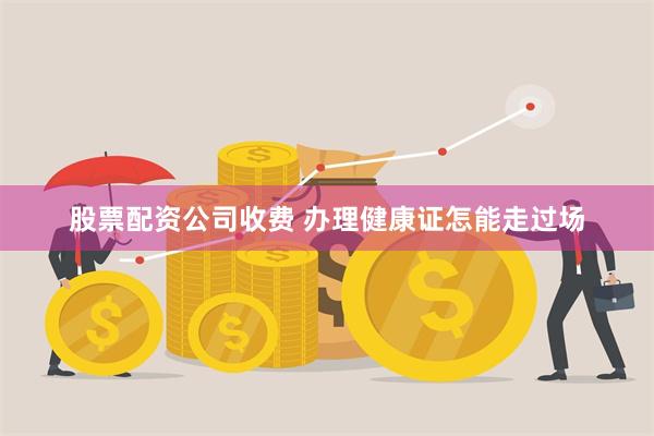 股票配资公司收费 办理健康证怎能走过场