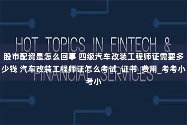 股市配资是怎么回事 四级汽车改装工程师证需要多少钱 汽车改装工程师证怎么考试_证书_费用_考考小