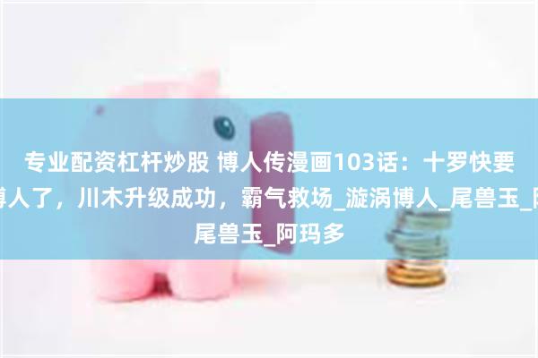 专业配资杠杆炒股 博人传漫画103话：十罗快要打死博人了，川木升级成功，霸气救场_漩涡博人_尾兽玉_阿玛多