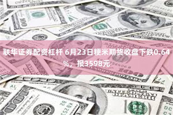 联华证券配资杠杆 6月23日粳米期货收盘下跌0.64%，报3598元