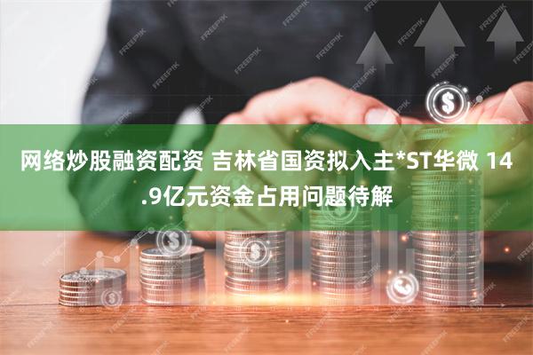 网络炒股融资配资 吉林省国资拟入主*ST华微 14.9亿元资金占用问题待解