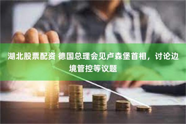 湖北股票配资 德国总理会见卢森堡首相，讨论边境管控等议题