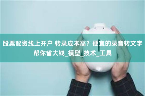 股票配资线上开户 转录成本高？便宜的录音转文字帮你省大钱_模型_技术_工具